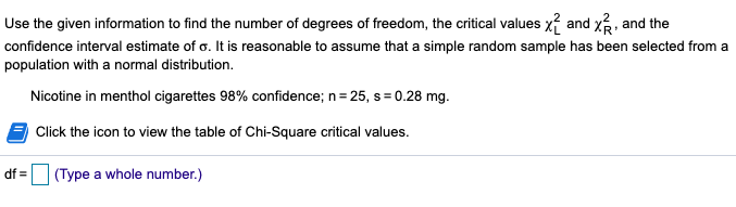 **Chi-Square Distribution and Confidence Interval Estimation in Statistics**

In this example, we are tasked with finding the number of degrees of freedom, the critical chi-square values \( \chi^2_L \) and \( \chi^2_R \), and constructing the confidence interval estimate of \( \sigma \). We start by assuming that a simple random sample has been drawn from a normally distributed population.

**Parameters:**
- Confidence Level: 98%
- Sample size (\( n \)): 25
- Sample standard deviation (\( s \)): 0.28 mg

**Procedure:**

1. **Degrees of Freedom (\( df \)):**  
   The degrees of freedom for a chi-square distribution in this context is \( n - 1 \). Therefore, with a sample size of 25, the degrees of freedom is \( 25 - 1 = 24 \).

2. **Critical Values:**  
   To determine the critical values \( \chi^2_L \) and \( \chi^2_R \), you would typically refer to a chi-square distribution table. These values are needed to construct the confidence interval for the population standard deviation.

3. **Confidence Interval Estimation:**  
   - The estimation process involves using the chi-square critical values and the sample standard deviation to calculate the range in which the true population standard deviation is expected to lie, with a 98% confidence level.

**Interactive Element:**
- **Chi-Square Critical Values Table:** An interactive element (icon) is included to view or calculate the critical values from a chi-square distribution table, which are needed to accurately determine the confidence interval for the population standard deviation.

This practical example helps apply statistical concepts to real-world data, enhancing understanding of interval estimates and the use of chi-square distributions in hypothesis testing.