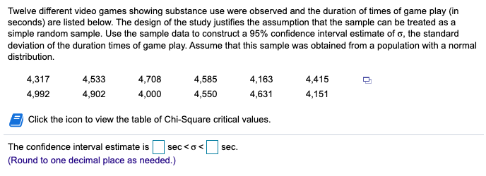 Twelve different video games showing substance use were observed and the duration of times of game play (in
seconds) are listed below. The design of the study justifies the assumption that the sample can be treated as a
simple random sample. Use the sample data to construct a 95% confidence interval estimate of o, the standard
deviation of the duration times of game play. Assume that this sample was obtained from a population with a normal
distribution.
4,317
4,533
4,708
4,585
4,163
4,415
4,992
4,902
4,000
4,550
4,631
4,151
Click the icon to view the table of Chi-Square critical values.
The confidence interval estimate is
sec <o<
sec.
(Round to one decimal place as needed.)
