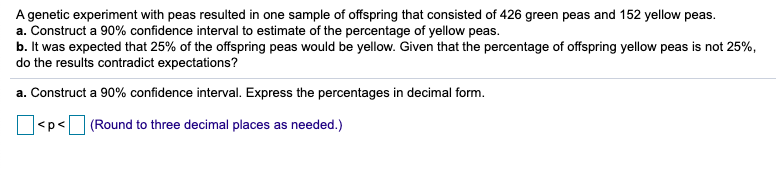 A genetic experiment with peas resulted in one sample of offspring that consisted of 426 green peas and 152 yellow peas.
a. Construct a 90% confidence interval to estimate of the percentage of yellow peas.
b. It was expected that 25% of the offspring peas would be yellow. Given that the percentage of offspring yellow peas is not 25%,
do the results contradict expectations?
a. Construct a 90% confidence interval. Express the percentages in decimal form.
<p< (Round to three decimal places as needed.)
