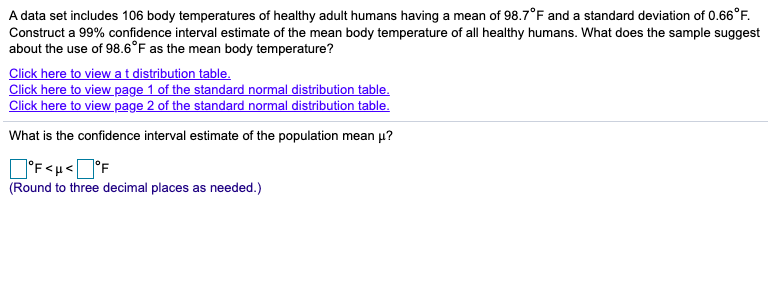 A data set includes 106 body temperatures of healthy adult humans having a mean of 98.7°F and a standard deviation of 0.66°F.
Construct a 99% confidence interval estimate of the mean body temperature of all healthy humans. What does the sample suggest
about the use of 98.6°F as the mean body temperature?
Click here to viewat distribution table.
Click here to view page 1 of the standard normal distribution table.
Click here to view page 2 of the standard normal distribution table.
What is the confidence interval estimate of the population mean µ?
]°F<µ<]°F
(Round to three decimal places as needed.)
