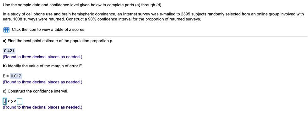 Use the sample data and confidence level given below to complete parts (a) through (d).
In a study of cell phone use and brain hemispheric dominance, an Internet survey was e-mailed to 2395 subjects randomly selected from an online group involved with
ears. 1008 surveys were returned. Construct
90% confidence interval for the proportion of returned surveys.
E Click the icon to view a table of z scores.
a) Find the best point estimate of the population proportion p.
0.421
(Round to three decimal places as needed.)
b) Identify the value of the margin of error E.
E= 0.017
(Round to three decimal places as needed.)
c) Construct the confidence interval,
(Round to three decimal places as needed.)
