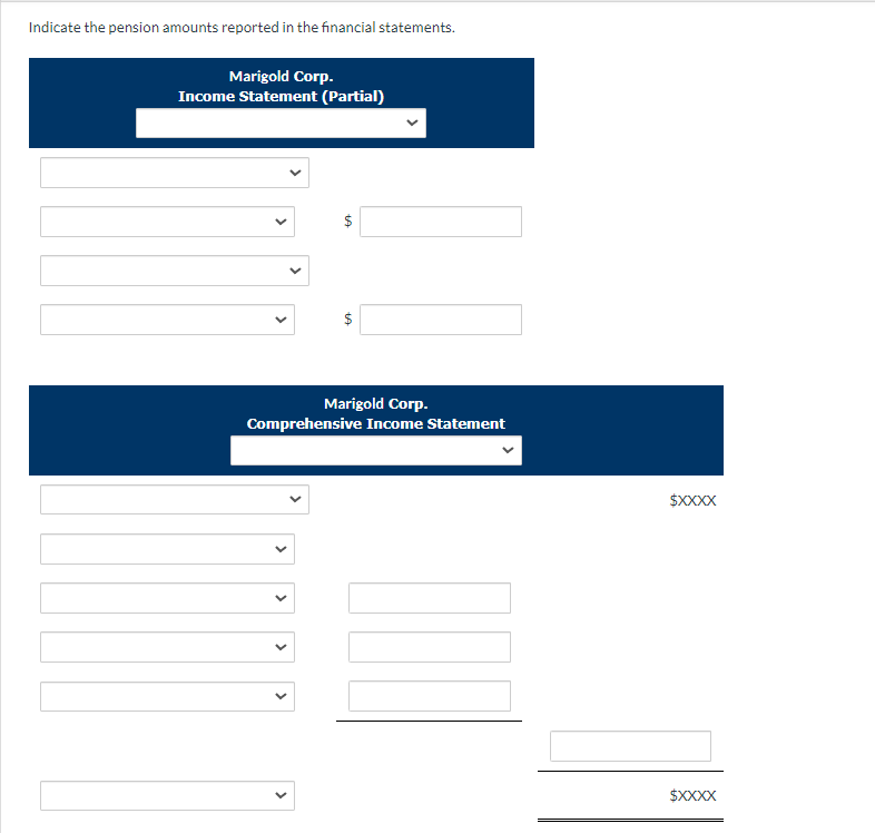 Indicate the pension amounts reported in the financial statements.
Marigold Corp.
Income Statement (Partial)
$
$
Marigold Corp.
Comprehensive Income Statement
$XXXX
$XXXX
>
>
>
>
>
>
