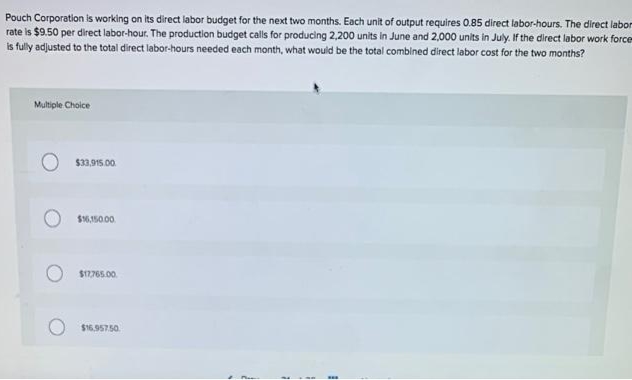 Pouch Corporation is working on its direct labor budget for the next two months. Each unit of output requires 0.85 direct labor-hours. The direct labor
rate is $9.50 per direct labor-hour. The production budget calls for producing 2,200 units in June and 2,000 units in July. If the direct labor work force
is fully adjusted to the total direct labor-hours needed each month, what would be the total combined direct labor cost for the two months?
Multple Cholce
$33,915.00.
$16,150.00.
$17765.00.
$16.957.50.
