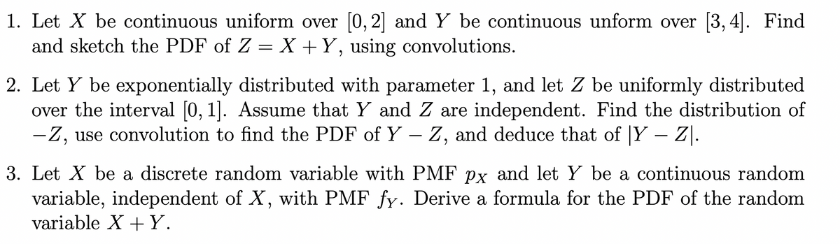 1. Let X be continuous uniform over 0, 2] and Y be continuous unform over [3, 4].
and sketch the PDF of Z = X +Y, using convolutions.
Find
2. Let Y be exponentially distributed with parameter 1, and let Z be uniformly distributed
over the interval [0, 1]. Assume that Y and Z are independent. Find the distribution of
-Z, use convolution to find the PDF of Y – Z, and deduce that of Y
-
3. Let X be a discrete random variable with PMF px and let Y be a continuous random
variable, independent of X, with PMF fy. Derive a formula for the PDF of the random
variable X + Y.
