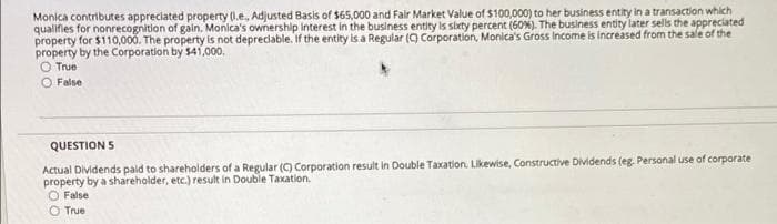 Monica contributes appreciated property (.e, Adjusted Basis of $65,000 and Fair Market Value of $100,000) to her business entity in a transaction which
qualifies for nonrecognition of galin. Monica's ownership interest in the business entity is sbety percent (60%). The business entity later sells the appreciated
property for $110,000. The property is not deprecdable. If the entity is a Regular (9 Corporation, Monica's Gross Income is increased from the sale of the
property by the Corporation by $41,000,
O True
False
QUESTION 5
Actual Dividends pald to shareholders of a Regular (C) Corporation result in Double Taxation. Likewise, Constructive Dividends (eg. Personal use of corporate
property by a shareholder, etc.) result in Double Taxation.
O False
O True
