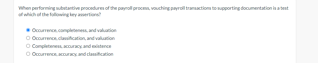 When performing substantive procedures of the payroll process, vouching payroll transactions to supporting documentation is a test
of which of the following key assertions?
● Occurrence, completeness, and valuation
O Occurrence, classification, and valuation
O Completeness, accuracy, and existence
O Occurrence, accuracy, and classification