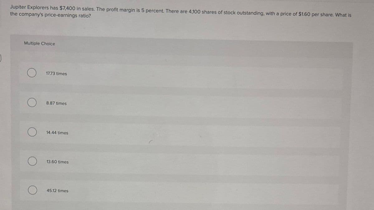 Jupiter Explorers has $7,400 in sales. The profit margin is 5 percent. There are 4,100 shares of stock outstanding, with a price of $1.60 per share. What is
the company's price-earnings ratio?
Multiple Choice
17.73 times
8.87 times
14.44 times
13.60 times
45.12 times