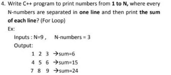 4. Write C++ program to print numbers from 1 to N, where every
N-numbers are separated in one line and then print the sum
of each line? (For Loop)
Ex:
Inputs : N=9, N-numbers = 3
Output:
1 2 3 →sum=6
45 6 →sum=15
7 8 9 →sum=24
