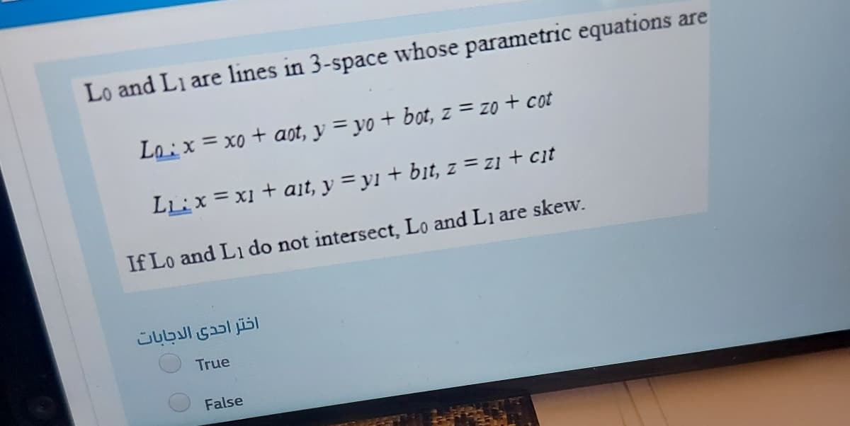 Lo and Li are lines in 3-space whose parametric equations are
Loix = xo + aot, y = yo + bot, z = zo + cot
LL:x = x1 + ait, y = y1 + bit, z = z1 + cit
If Lo and L1 do not intersect, Lo and L1 are skew.
اختر احدى الدجابات
True
False
