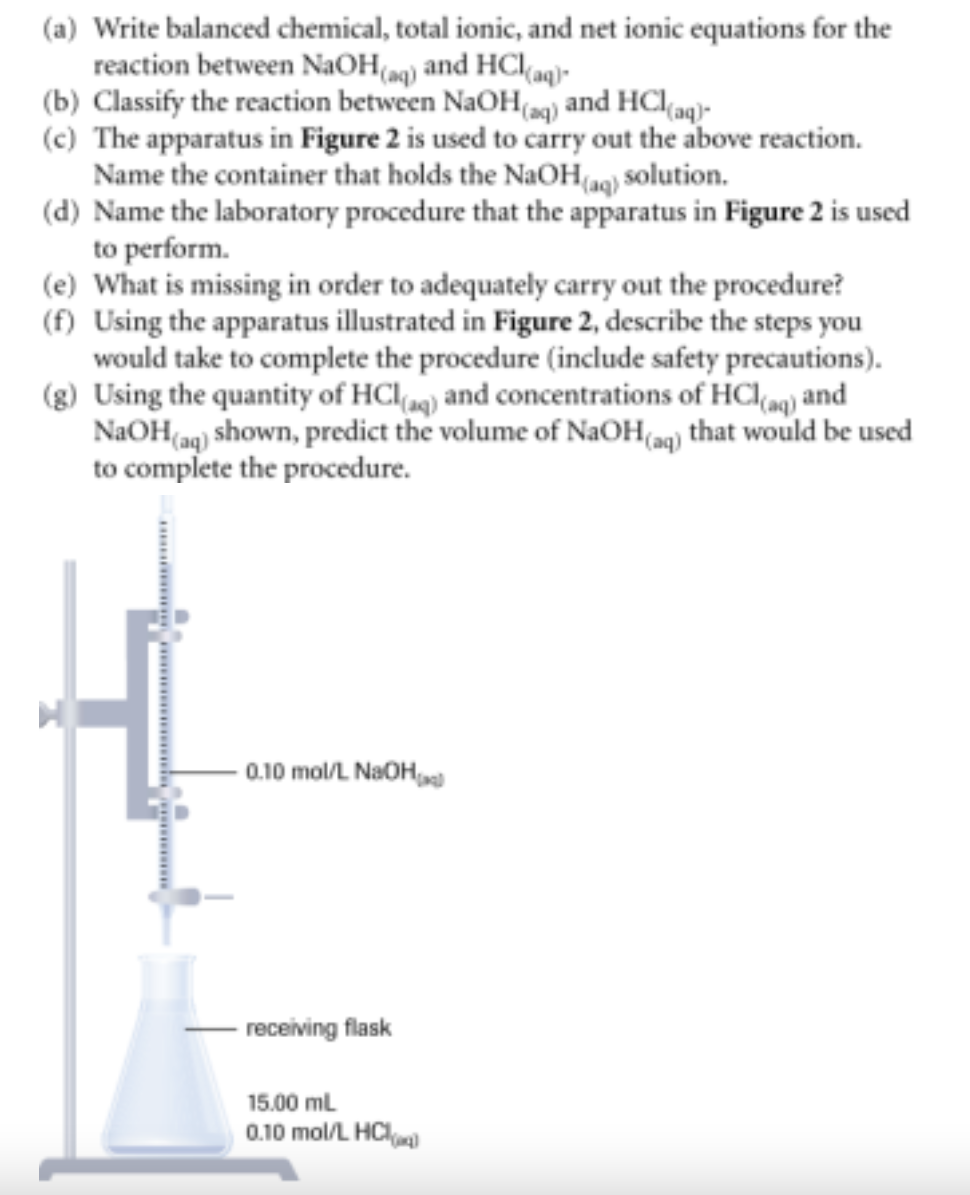 (a) Write balanced chemical, total ionic, and net ionic equations for the
reaction between NaOH(aq) and HCl(aq)
(b) Classify the reaction between NaOH(aq) and HCl(aq)-
(c) The apparatus in Figure 2 is used to carry out the above reaction.
Name the container that holds the NaOH(aq) solution.
(d) Name the laboratory procedure that the apparatus in Figure 2 is used
to perform.
(e) What is missing in order to adequately carry out the procedure?
(f) Using the apparatus illustrated in Figure 2, describe the steps you
would take to complete the procedure (include safety precautions).
(g) Using the quantity of HCl(aq) and concentrations of HCl(aq) and
NaOH(aq) shown, predict the volume of NaOH(aq) that would be used
to complete the procedure.
-0.10 mol/L NaOH
receiving flask
15.00 mL
0.10 mol/L HCl)