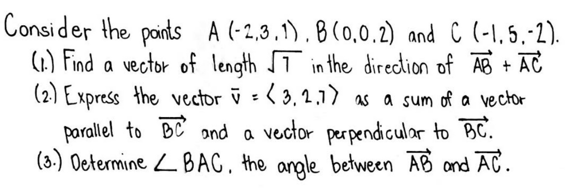 Consider the paints A (-2,3.1) , 8 (0,0.2) and C (-1,5.-2).
(1.) Find a vector of length T in the direction of AB + AC
(2) Express the vector ū = < 3, 2,1) as a sum of a vector
parallel to BC ond a vector perpendicular to BC.
(3.) Oetermine L BAC. the angle between AB and AC.
