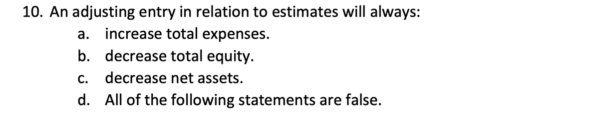 10. An adjusting entry in relation to estimates will always:
increase total expenses.
а.
b. decrease total equity.
C.
decrease net assets.
d. All of the following statements are false.
