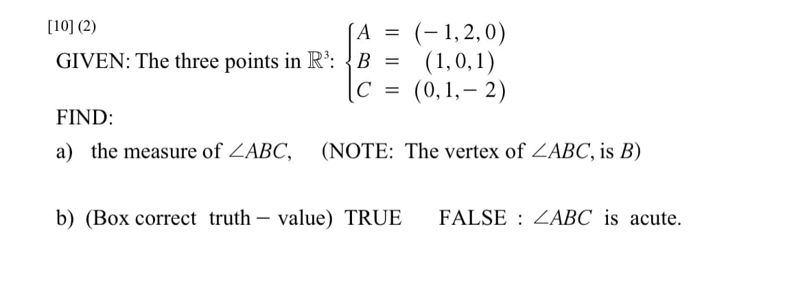 [10] (2)
GIVEN: The three points in R³: B
C
A = (-1,2,0)
(1,0,1)
(0,1,-2)
=
-
=
FIND:
a) the measure of ZABC, (NOTE: The vertex of ZABC, is B)
b) (Box correct truth value) TRUE FALSE ZABC is acute.