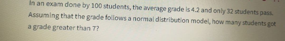 In an exam done by 100 students, the average grade is 4.2 and only 32 students pass.
Assuming that the grade follows a normal distribution model, how many students got
a grade greater than 7?
