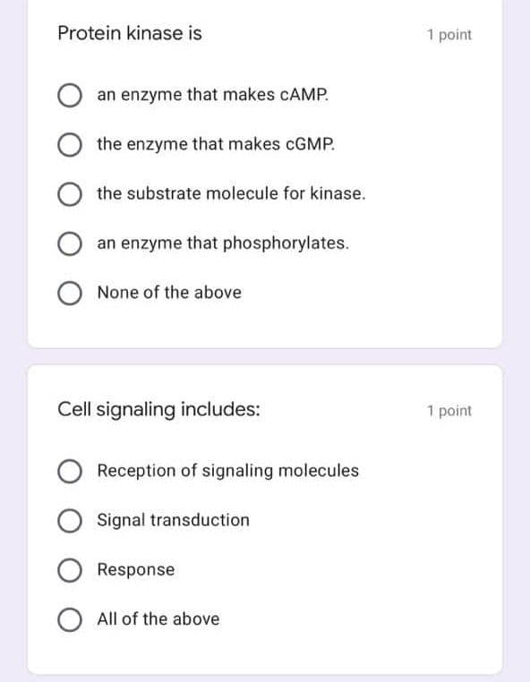 Protein kinase is
1 point
an enzyme that makes CAMP.
the enzyme that makes CGMP.
the substrate molecule for kinase.
an enzyme that phosphorylates.
None of the above
Cell signaling includes:
1 point
Reception of signaling molecules
Signal transduction
Response
All of the above
