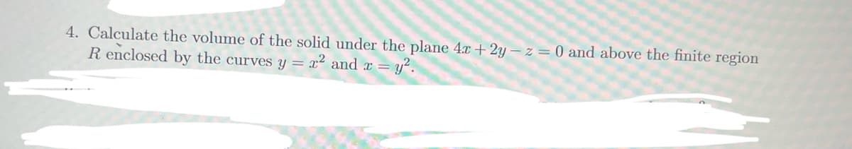 4. Calculate the volume of the solid under the plane 4x + 2y – z = 0 and above the finite region
R enclosed by the curves y = x² and x = y².
