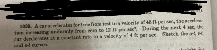 ec.
1039. A car accelerates for t sec from rest to a velocity of 48 ft per sec, the accelera-
tion increasing uniformly from zero to 12 ft per sec². During the next 4 sec, the
car decelerates at a constant rate to a velocity of 4 ft per sec. Sketch the a-t, v-t,
and 8-t curves.
ight line
