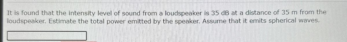 It is found that the intensity level of sound from a loudspeaker is 35 dB at a distance of 35 m from the
loudspeaker. Estimate the total power emitted by the speaker. Assume that it emits spherical waves.