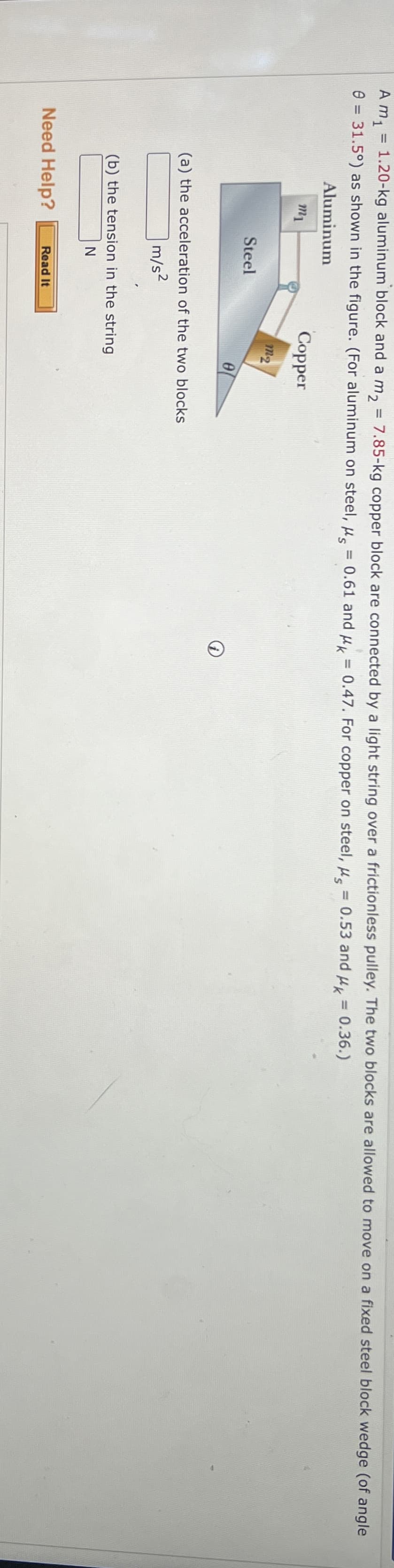 A m₁ = 1.20-kg aluminum block and a m₂ = 7.85-kg copper block are connected by a light string over a frictionless pulley. The two blocks are allowed to move on a fixed steel block wedge (of angle
0 = 31.5°) as shown in the figure. (For aluminum on steel, μs = 0.61 and μk = 0.47. For copper on steel, μs = 0.53 and μk = 0.36.)
Aluminum
m1
Steel
Copper
12
e
(a) the acceleration of the two blocks
m/s²
(b) the tension in the string
N
Need Help?
Read It