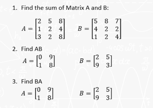 1. Find the sum of Matrix A and B:
[258]
A = 1 2 4
[3 2 8
[5 8 71
B = = 4 2 2
24]
[1
2. Find AB c_d)=(ac-bd), -4 cos wt, t >o
A
),t<#
=
[3]
93
3. Find BA
A = [3]
[2 51
B = cdx
=
L9
53
29
51
B = [²5]