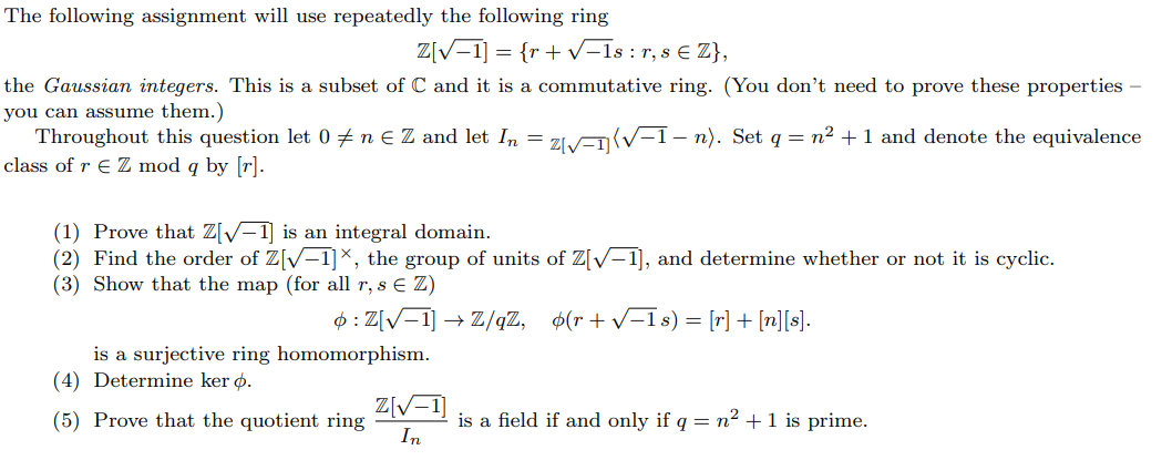 The following assignment will use repeatedly the following ring
Z[√ 1] = {r + √-1s : r, s € Z},
the Gaussian integers. This is a subset of C and it is a commutative ring. (You don't need to prove these properties -
you can assume them.)
-
Throughout this question let 0 ‡ n € Z and let In = z[√=1]{√−1− n). Set q = n² + 1 and denote the equivalence
class of r € Z mod q by [r].
(1) Prove that Z[√-1] is an integral domain.
(2) Find the order of Z[√-1]×, the group of units of Z[√-1], and determine whether or not it is cyclic.
(3) Show that the map (for all r, s € Z)
: Z[√1] → Z/qZ, (r+√√-1s) = [r] + [n][s].
is a surjective ring homomorphism.
(4) Determine ker ø.
(5) Prove that the quotient ring
Z[√-1
In
is a field if and only if q = n² + 1 is prime.