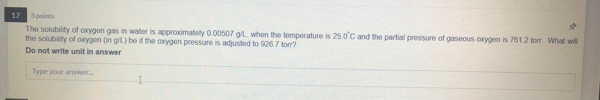 17
3 points
The solubility of oxygen gas in water is approximately 0.00507 g/L. when the temperature is 25.0 C and the partial pressure of gaseous oxygen is 761.2 torr. What will
the solubility of oxygen (in g/L) be if the oxygen pressure is adjusted to 926.7 torr?
Do not write unit in answer
Type your answer...
