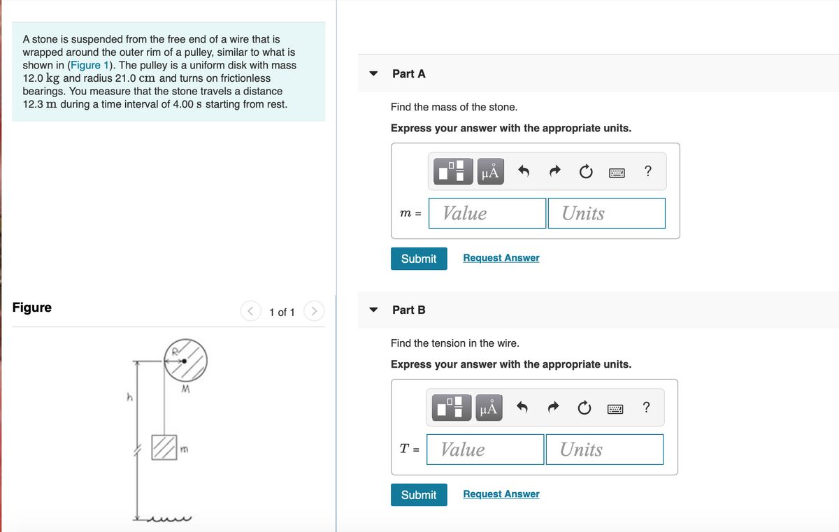 A stone is suspended from the free end of a wire that is
wrapped around the outer rim of a pulley, similar to what is
shown in (Figure 1). The pulley is a uniform disk with mass
12.0 kg and radius 21.0 cm and turns on frictionless
bearings. You measure that the stone travels a distance
12.3 m during a time interval of 4.00 s starting from rest.
Part A
Find the mass of the stone.
Express your answer with the appropriate units.
?
Value
Units
m =
Submit
Request Answer
Figure
1 of 1
Part B
Find the tension in the wire.
Express your answer with the appropriate units.
?
T =
Value
Units
Submit
Request Answer
