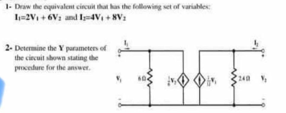 1- Draw the equivalent circuit that has the following set of variables:
I=2V1 +6V: and I-4V1 +8V1
2- Determine the Y parameters of
the circuit shown stating the
procedure for the answer.
240
