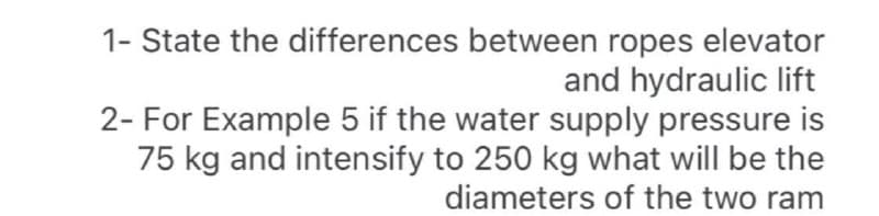 1- State the differences between ropes elevator
and hydraulic lift
2- For Example 5 if the water supply pressure is
75 kg and intensify to 250 kg what will be the
diameters of the two ram