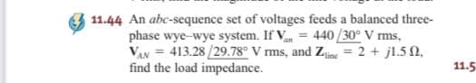 11.44 An abc-sequence set of voltages feeds a balanced three-
phase wye-wye system. If V = 440 /30° V rms,
VAN = 413.28 /29.78° V rms, and Zjine = 2 + jl.50,
find the load impedance.
11.5
