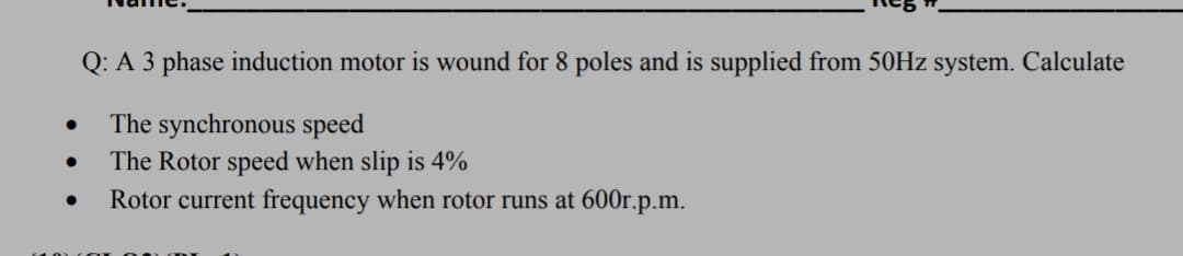 Q: A 3 phase induction motor is wound for 8 poles and is supplied from 50HZ system. Calculate
The synchronous speed
The Rotor speed when slip is 4%
Rotor current frequency when rotor runs at 600r.p.m.
