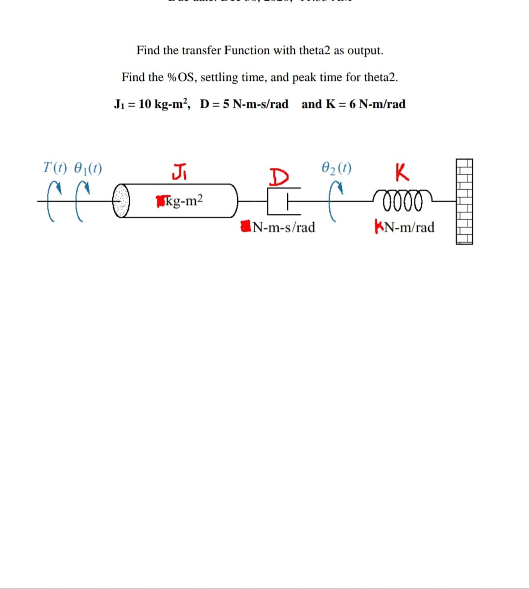 Find the transfer Function with theta2 as output.
Find the % OS, settling time, and peak time for theta2.
Ji = 10 kg-m?, D= 5 N-m-s/rad and K = 6 N-m/rad
%3D
T(t) 01(1)
Ji
D
02(1)
K
ole
IN-m-s/rad
KN-m/rad
