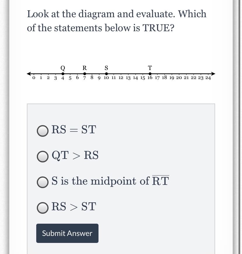 Look at the diagram and evaluate. Which
of the statements below is TRUE?
Q
R
S
T
о 1
2 3 4 5 6 7 8 9 1o 11 12 13 14 15 16 17 18 19 20 21 22 23 24
O RS = ST
O QT > RS
OS is the midpoint of RT
O RS > ST
Submit Answer
