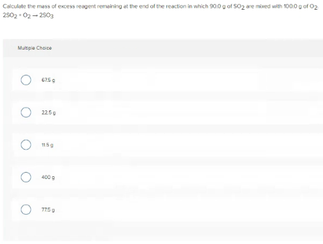 Calculate the mass of excess reagent remaining at the end of the reaction in which 90.0 g of SO2 are mixed with 100.0 g of 02
2502 • 02- 2503
Multple Choice
2250
O 115g
400 g
7750
