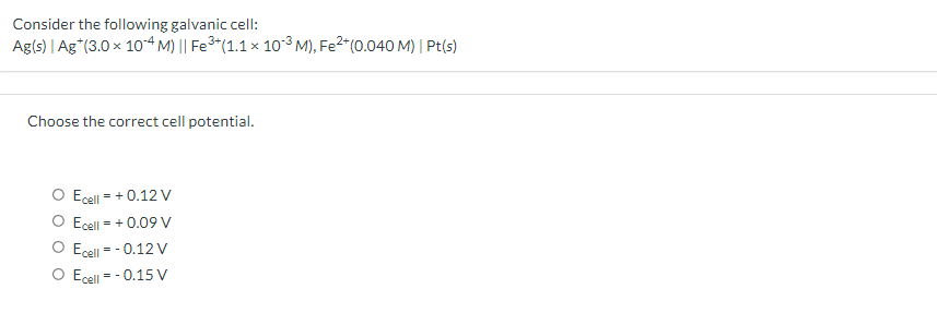 Consider the following galvanic cell:
Ag(s) | Ag*(3.0 x 1o“ M) || Fe3*(1.1 × 10-³ M), Fe2*(0.040 M) | Pt(s)
Choose the correct cell potential.
Ecell = + 0.12 V
O Ecell = + 0.09 V
O Ecell - - 0.12 V
O Ecell = - 0.15 V
