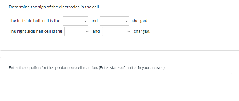 Determine the sign of the electrodes in the cell.
The left side half-cell is the
and
charged.
The right side half cell is the
and
charged.
Enter the equation for the spontaneous cell reaction. (Enter states of matter in your answer.)
