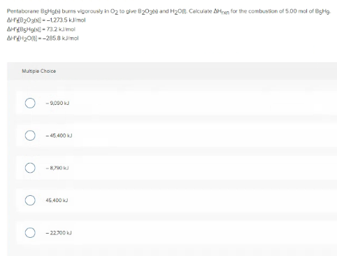 Pentaborane BgHgls) burns vigorously in O2 to give B203ks) and H2O0. Calculate AHren for the combustion of 5.00 mol of BgHg.
AH{B203ls) --1.273.5 kJimol
AH(BgHgls - 73.2 kmol
AHH20 --2858 kimol
Multipie Choice
- 9,090 kJ
- 45.400 kJ
-8,790 kJ
45,400 k
- 22700 kJ
