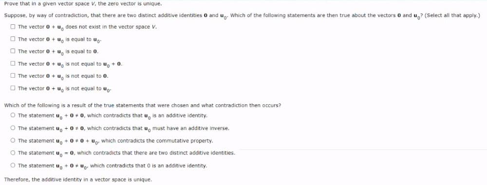 Prove that in a given vector space v, the zero vector is unique.
Suppose, by way of contradiction, that there are two distinct additive identities 0 and u. Which of the following statements are then true about the vectors 0 and u,? (Select all that apply.)
O The vector 0 + u, does not exist in the vector space V.
O The vector 0 + u, is equal to u.
O The vector 0 + u, is equal to 0.
O The vector 0 + u, is not equal to uo +0
O The vector 0 + u, is not equal to 0.
O The vector 0 + u, is not equal to up-
Which of the following is a result of the true statements that were chosen and what contradiction then occurs?
O The statement u, + 0+ 0, which contradicts that u, is an additive identity.
O The statement u, + 0 + 0, which contradicts that u, must have an additive inverse.
O The statement u, + 0+ 0 + Ug, which contradicts the commutative property.
O The statement u, = 0, which contradicts that there are two distinct additive identities.
O The statement u, + 0 + up. which contradicts that 0 is an additive identity.
Therefore, the additive identity in a vector space is unique.
