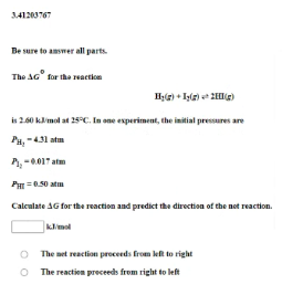 341203767
Be sure to amswer all parts.
The AG° for the eaction
is 2.60 klmol at 25°C. In one experiment, the initial pressures are
PH, -431 atm
P, -0.017 atm
PHI =050 atm
Calculate AG for the reaction and predict the direction of the not reaction.
kmel
O The net reaction proceds from left to right
O The reaction preceeds from right to left
