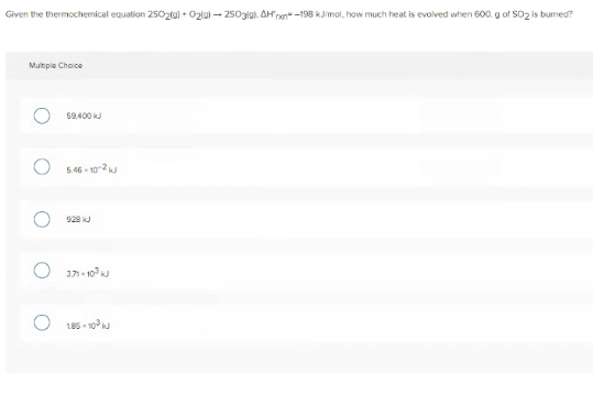 Given the thermochemical equation 25020) + O2la) – 2503lal. AH'nen -198 kJimol, how much heat is evolved when 600. g of SO2 is burned?
Multple Choice
69.400 k
O 546 - 10-2
928 kJ
371 - 10 k
O 185 - 10 ku
