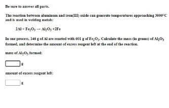 Be sure to amswer all parts.
The reaction between alumiaam and iron(lII) axide can generate temperatures approaching 3000°C
and is used in welding metaks:
2A1 - Fe;O, - Al;O, +2Fe
In one process, 146 g of Al are reacted with 601 g of Fe;O. Calculate the mass (in grams) of Alo,
formed, and determine the amount of excess reagent left at the end of the reaction.
mass of AlO, fermed:
amount of excess reagent left:
