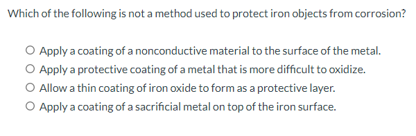 Which of the following is not a method used to protect iron objects from corrosion?
O Apply a coating of a nonconductive material to the surface of the metal.
O Apply a protective coating of a metal that is more difficult to oxidize.
O Allow a thin coating of iron oxide to form as a protective layer.
O Apply a coating of a sacrificial metal on top of the iron surface.
