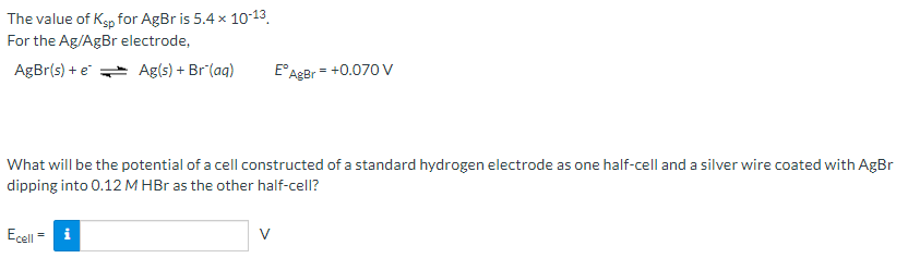 The value of Ksp for AgBr is 5.4 x 10-13.
For the Ag/AgBr electrode,
AgBr(s) + e Ag(s) + Br (aq)
E°AgBr = +0.070 V
What will be the potential of a cell constructed of a standard hydrogen electrode as one half-cell and a silver wire coated with AgBr
dipping into 0.12 M HBr as the other half-cell?
Ecell = i
V
