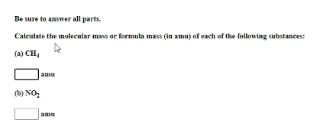 Be sure to answer all parts.
Caleulate the molecular mass or formula mass (in amu) of each of the following substances:
(a) CH,
amu
(b) NO,
amu
