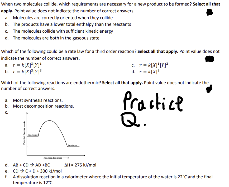 When two molecules collide, which requirements are necessary for a new product to be formed? Select all that
apply. Point value does not indicate the number of correct answers.
a. Molecules are correctly oriented when they collide
b. The products have a lower total enthalpy than the reactants
c. The molecules collide with sufficient kinetic energy
d. The molecules are both in the gaseous state
Which of the following could be a rate law for a third order reaction? Select all that apply. Point value does not
indicate the number of correct answers.
a. r = k[X]³ [Y]¹
b. r = k[X]³[Y]³
c.
r = k[X]¹ [Y]²
d.
r = k[X]³
Which of the following reactions are endothermic? Select all that apply. Point value does not indicate the
number of correct answers.
a. Most synthesis reactions.
b. Most decomposition reactions.
C.
Practice
Q.
Potential Energy
Reactants
Products
Reaction Progress
d. ABCDAD +BC
e. CDC+D+ 300 kJ/mol
ΔΗ = 275 kJ/mol
f. A dissolution reaction in a calorimeter where the initial temperature of the water is 22°C and the final
temperature is 12°C.