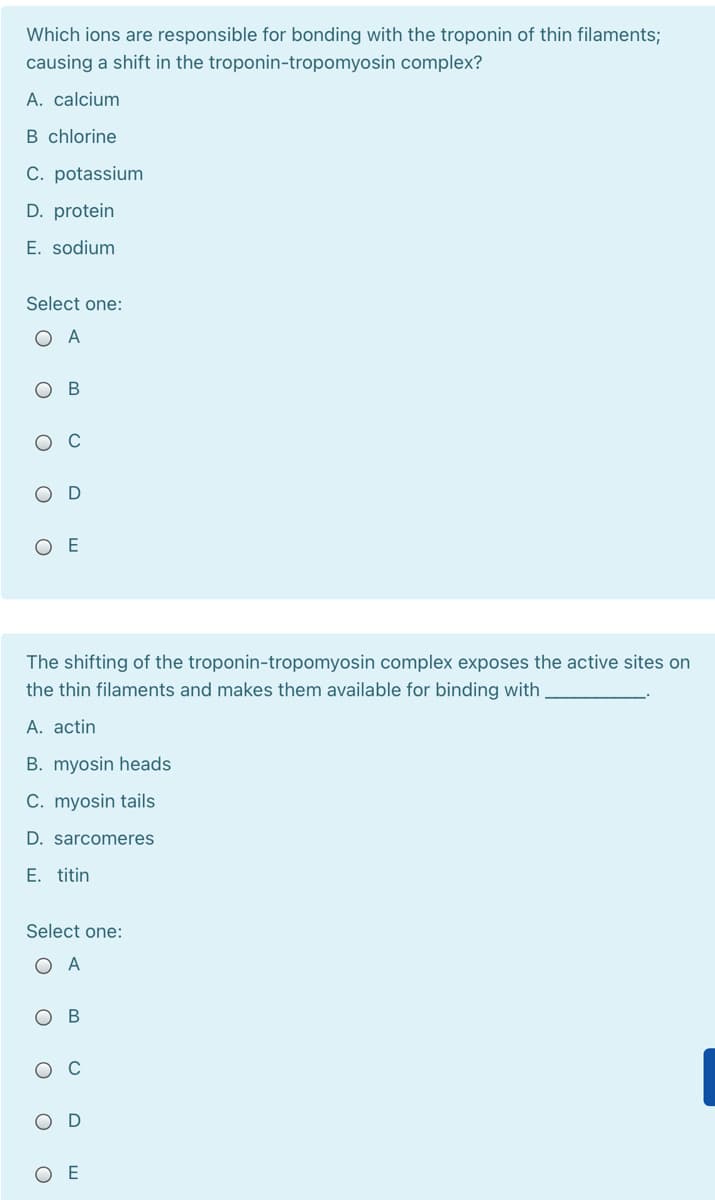 Which ions are responsible for bonding with the troponin of thin filaments;
causing a shift in the troponin-tropomyosin complex?
A. calcium
B chlorine
C. potassium
D. protein
E. sodium
Select one:
ОА
ос
O E
The shifting of the troponin-tropomyosin complex exposes the active sites on
the thin filaments and makes them available for binding with
A. actin
B. myosin heads
C. myosin tails
D. sarcomeres
E. titin
Select one:
O A
OD
ОЕ
