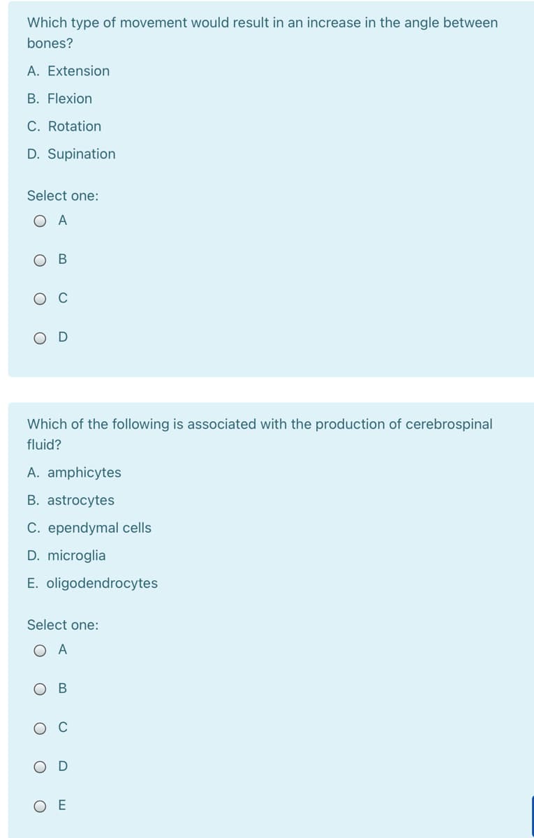 Which type of movement would result in an increase in the angle between
bones?
A. Extension
B. Flexion
C. Rotation
D. Supination
Select one:
O A
ов
O C
Which of the following is associated with the production of cerebrospinal
fluid?
A. amphicytes
B. astrocytes
C. ependymal cells
D. microglia
E. oligodendrocytes
Select one:
O A
O C
O E
