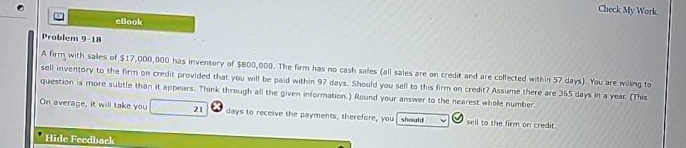 O
ED
eBook
Hide Feedback
Problem 9-18
A firm with sales of $17,000,000 has inventory of $800,000. The firm has no cash sales (all sales are on credit and are collected within 57 days). You are willing to
sell inventory to the firm on credit provided that you will be paid within 97 days. Should you sell to this firm on credit? Assume there are 365 days in a year. (This
question is more subtle than it appears. Think through all the given information.) Round your answer to the nearest whole number.
On average, it will take you
days to receive the payments, therefore, you should
sell to the firm on credit.
21
Check My Work
v