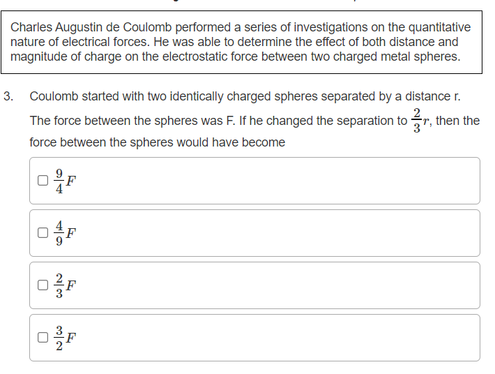 Charles Augustin de Coulomb performed a series of investigations on the quantitative
nature of electrical forces. He was able to determine the effect of both distance and
magnitude of charge on the electrostatic force between two charged metal spheres.
3. Coulomb started with two identically charged spheres separated by a distance r.
The force between the spheres was F. If he changed the separation to r, then the
force between the spheres would have become
F
F
