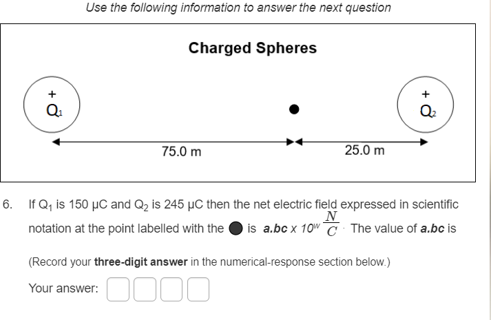 Use the following information to answer the next question
Charged Spheres
Q2
75.0 m
25.0 m
6. If Q, is 150 µC and Q2 is 245 µC then the net electric field expressed in scientific
N
is a.bc x 10w C The value of a.bc is
notation at the point labelled with the
(Record your three-digit answer in the numerical-response section below.)
Your answer: O000
+ ở
